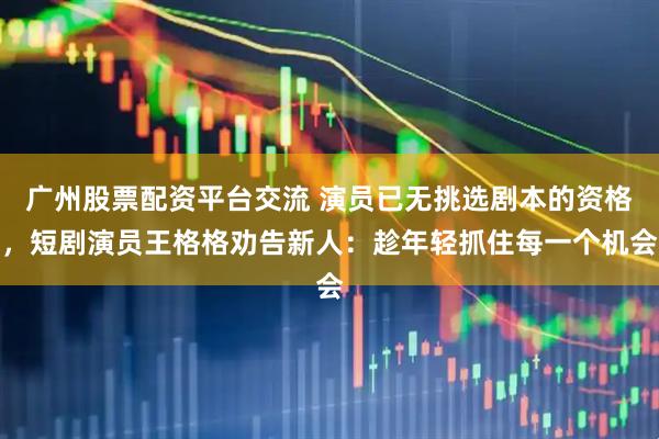 广州股票配资平台交流 演员已无挑选剧本的资格，短剧演员王格格劝告新人：趁年轻抓住每一个机会