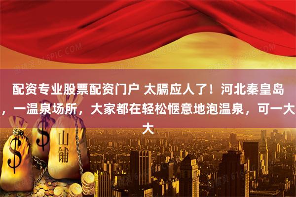 配资专业股票配资门户 太膈应人了！河北秦皇岛，一温泉场所，大家都在轻松惬意地泡温泉，可一大