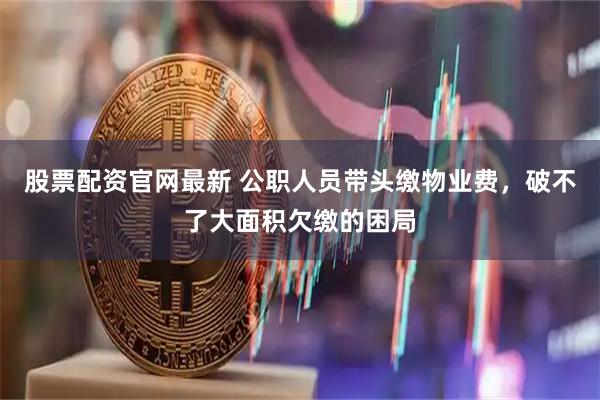 股票配资官网最新 公职人员带头缴物业费，破不了大面积欠缴的困局