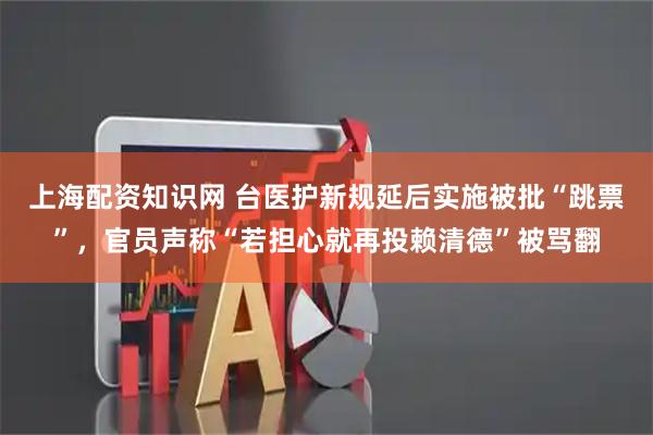 上海配资知识网 台医护新规延后实施被批“跳票”，官员声称“若担心就再投赖清德”被骂翻